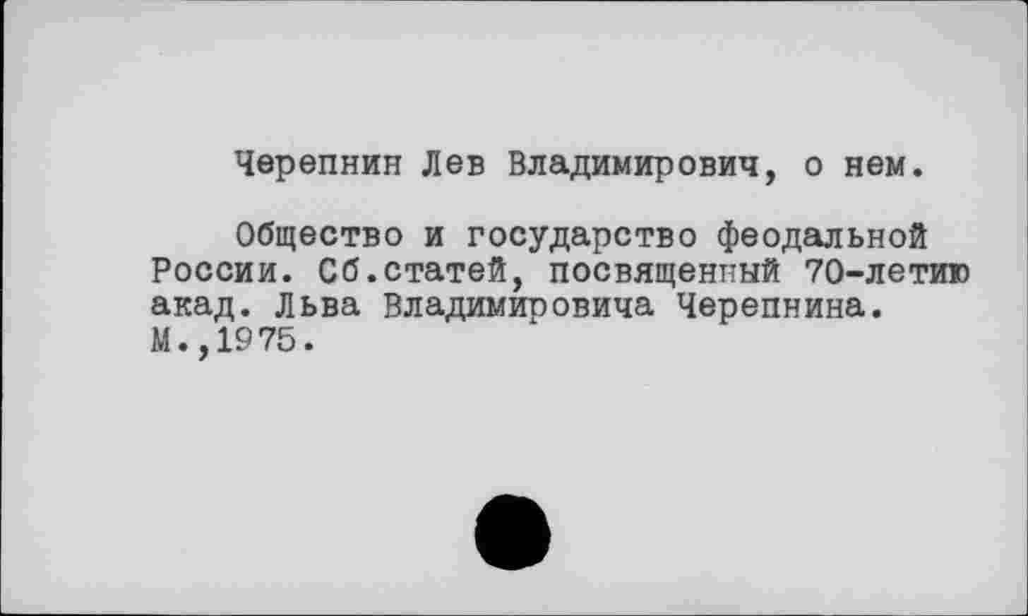 ﻿Черепнин Лев Владимирович, о нем.
Общество и государство феодальной России. Сб.статей, посвященный 70-летию акад. Льва Владимировича Черепнина. М.,1975.